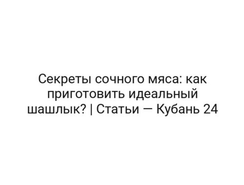 Секреты сочного мяса: как приготовить идеальный шашлык? | Статьи — Кубань 24