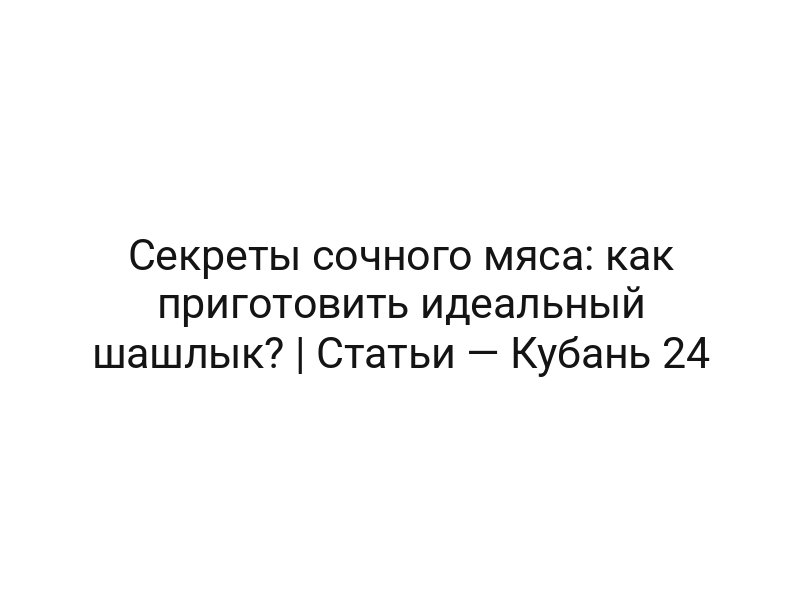 Секреты сочного мяса: как приготовить идеальный шашлык? | Статьи — Кубань 24