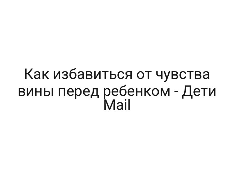 Как избавиться от чувства вины перед ребенком — Дети Mail