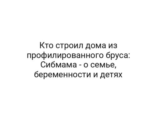 Кто строил дома из профилированного бруса: Сибмама — о семье, беременности и детях
