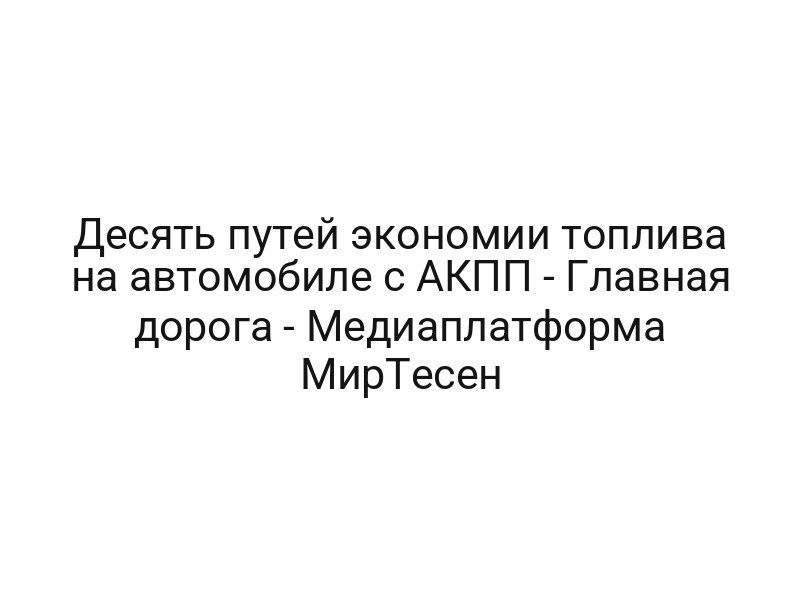 Десять путей экономии топлива на автомобиле с АКПП — Главная дорога — Медиаплатформа МирТесен