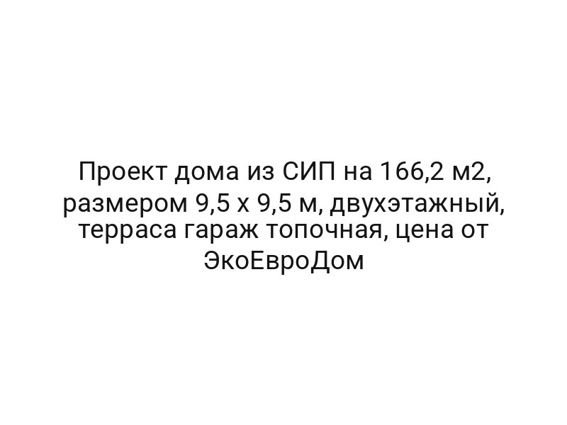 Проект дома из СИП на 166,2 м2, размером 9,5 х 9,5 м, двухэтажный, терраса гараж топочная, цена от ЭкоЕвроДом