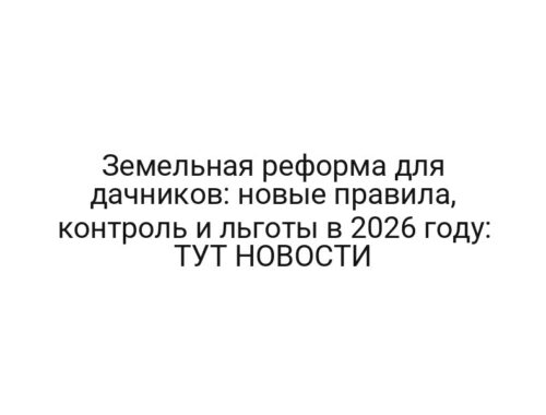 Земельная реформа для дачников: новые правила, контроль и льготы в 2026 году: ТУТ НОВОСТИ