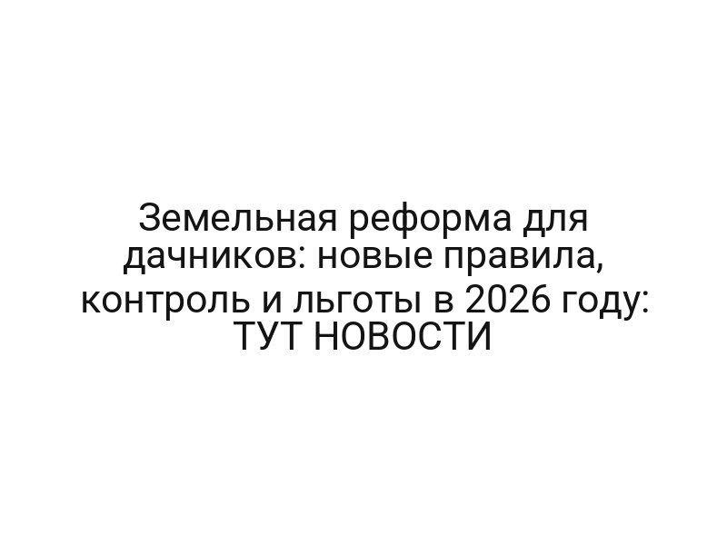 Земельная реформа для дачников: новые правила, контроль и льготы в 2026 году: ТУТ НОВОСТИ