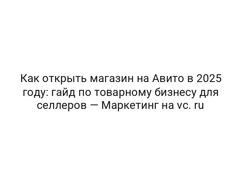 Как открыть магазин на Авито в 2025 году: гайд по товарному бизнесу для селлеров — Маркетинг на vc. ru